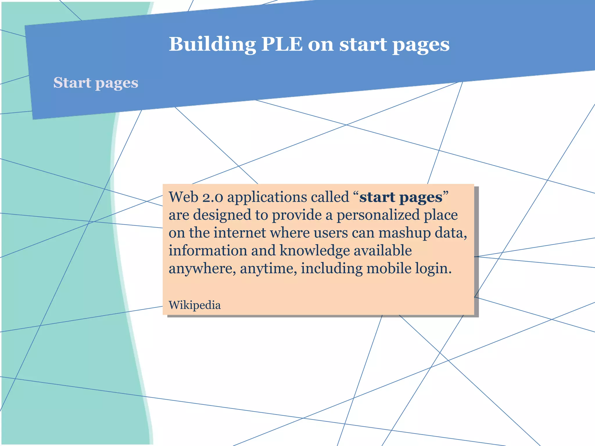Building PLE on start pages
Start pages




              Web 2.0 applications called “start pages”
               Web 2.0 applications called “start pages”
              are designed to provide aapersonalized place
               are designed to provide personalized place
              on the internet where users can mashup data,
               on the internet where users can mashup data,
              information and knowledge available
               information and knowledge available
              anywhere, anytime, including mobile login.
               anywhere, anytime, including mobile login.

              Wikipedia
              Wikipedia
 