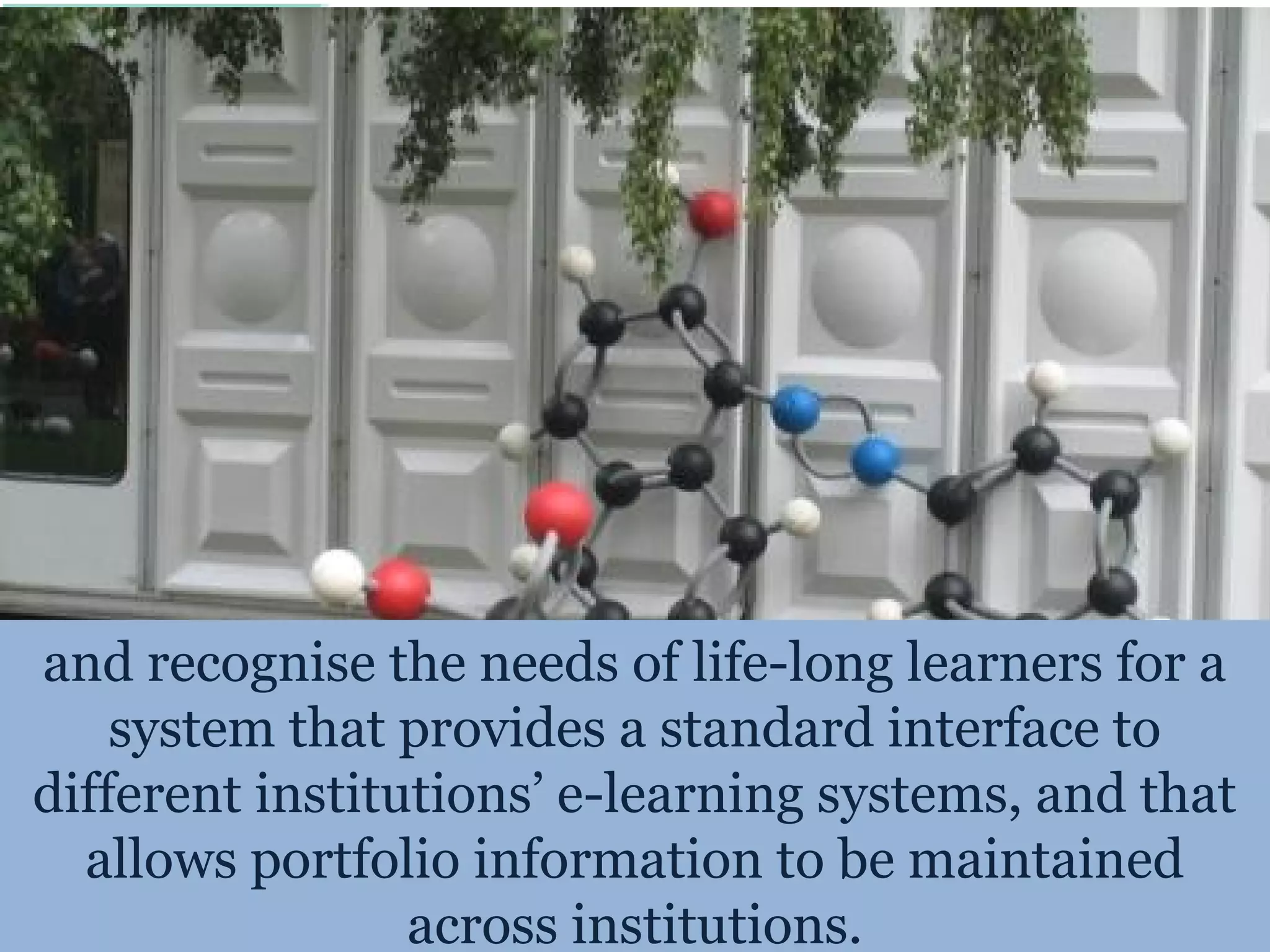 and recognise the needs of life-long learners for a
    system that provides a standard interface to
different institutions’ e-learning systems, and that
  allows portfolio information to be maintained
                 across institutions.
 