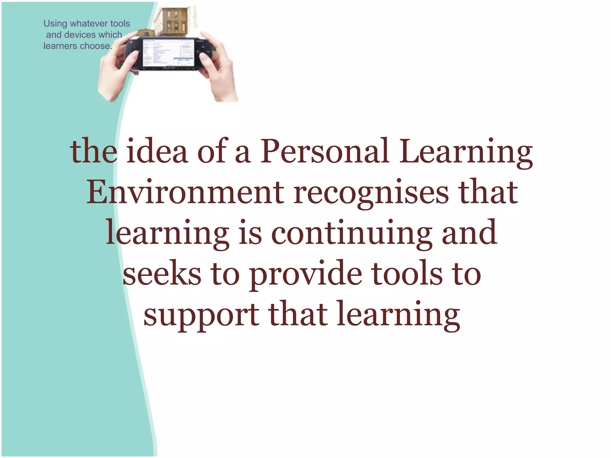 Using whatever tools
 and devices which
learners choose.




      the idea of a Personal Learning
       Environment recognises that
        learning is continuing and
          seeks to provide tools to
           support that learning
 