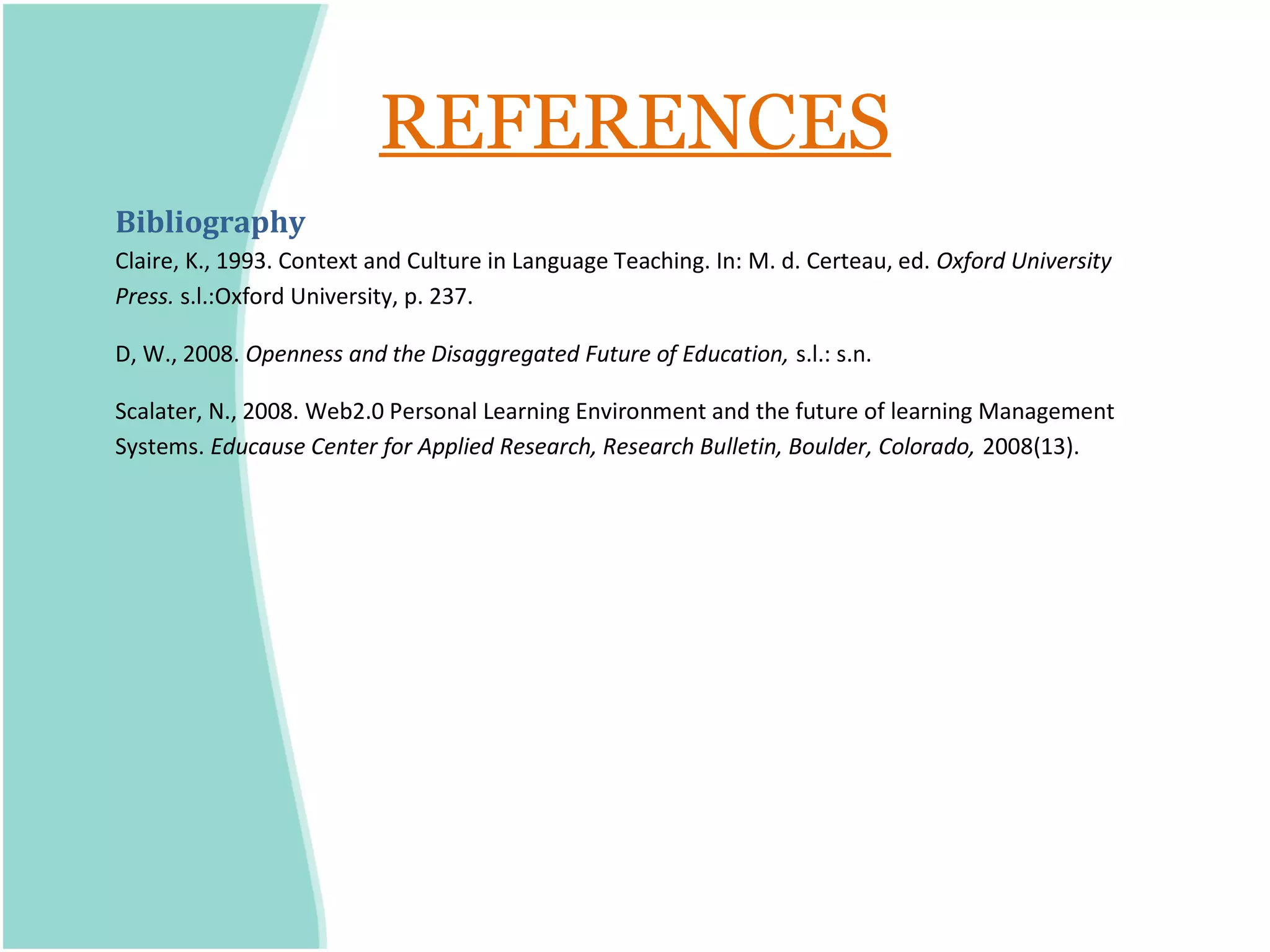 REFERENCES
Bibliography
Claire, K., 1993. Context and Culture in Language Teaching. In: M. d. Certeau, ed. Oxford University
Press. s.l.:Oxford University, p. 237.

D, W., 2008. Openness and the Disaggregated Future of Education, s.l.: s.n.

Scalater, N., 2008. Web2.0 Personal Learning Environment and the future of learning Management
Systems. Educause Center for Applied Research, Research Bulletin, Boulder, Colorado, 2008(13).
 