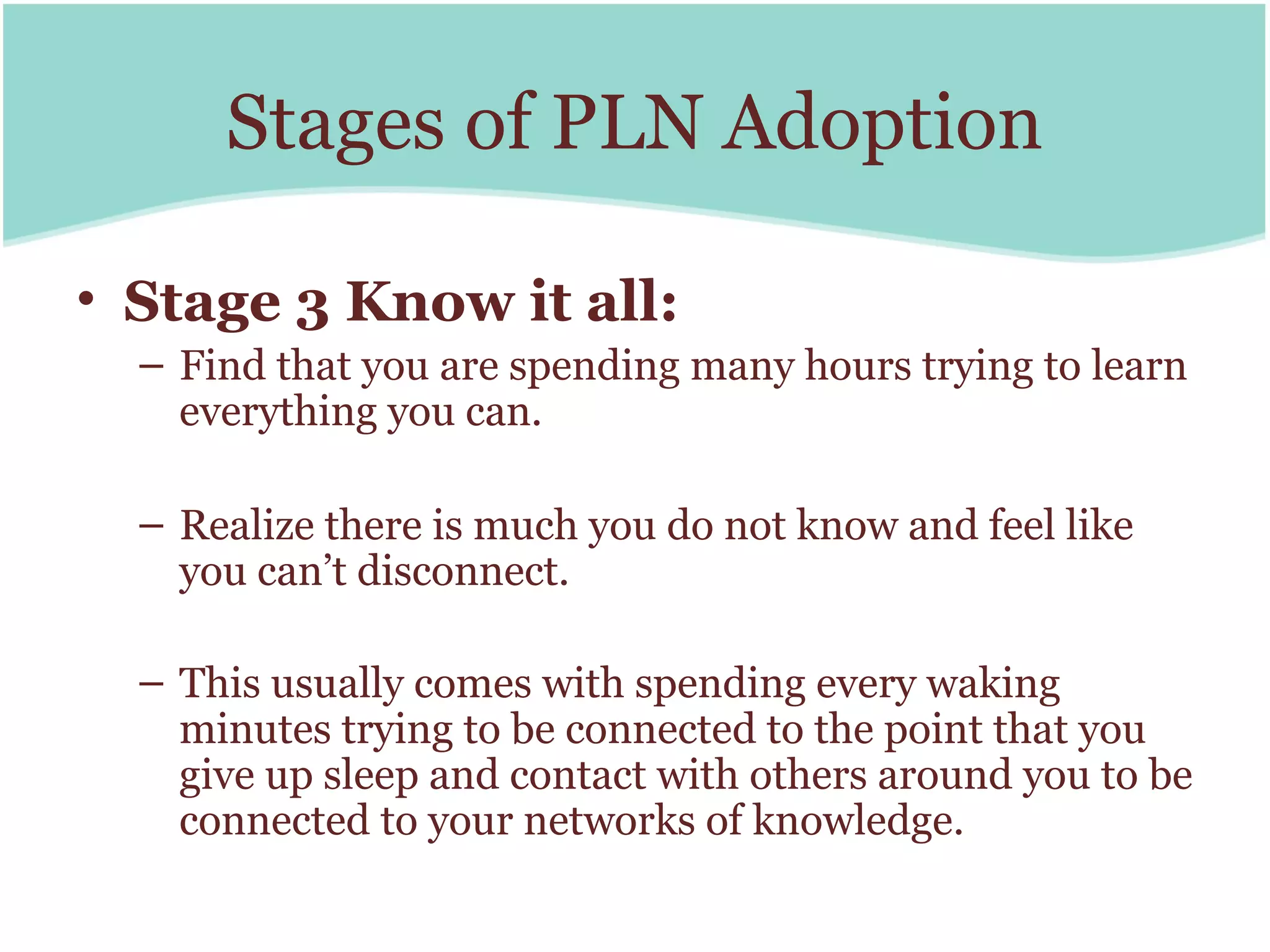 Stages of PLN Adoption

• Stage 3 Know it all:
  – Find that you are spending many hours trying to learn
    everything you can.

  – Realize there is much you do not know and feel like
    you can’t disconnect.

  – This usually comes with spending every waking
    minutes trying to be connected to the point that you
    give up sleep and contact with others around you to be
    connected to your networks of knowledge.
 