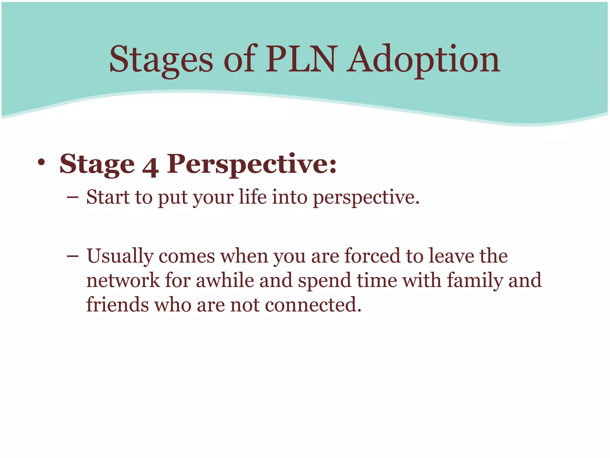Stages of PLN Adoption

• Stage 4 Perspective:
  – Start to put your life into perspective.

  – Usually comes when you are forced to leave the
    network for awhile and spend time with family and
    friends who are not connected.
 