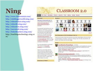 Ning
http://www.classroom20.com/
http://edubloggerworld.ning.com/
http://education20.ning.com/
http://eduwiki.ning.com/
http://education.ning.com/
http://necc2008.ning.com/
http://linkedteachers.ning.com/
http://teachingntechnology.ning.co
m/
 