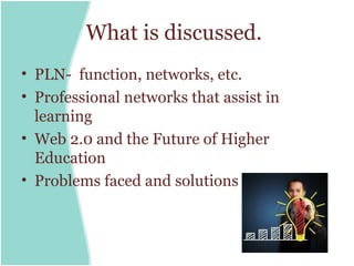 What is discussed.
• PLN- function, networks, etc.
• Professional networks that assist in
  learning
• Web 2.0 and the Future of Higher
  Education
• Problems faced and solutions
 