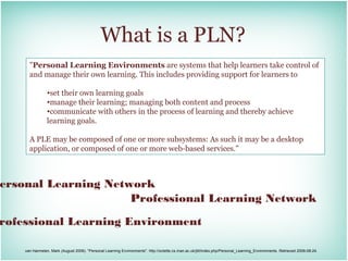 What is a PLN?
      "Personal Learning Environments are systems that help learners take control of
      and manage their own learning. This includes providing support for learners to

                •set their own learning goals
                •manage their learning; managing both content and process
                •communicate with others in the process of learning and thereby achieve
                learning goals.

      A PLE may be composed of one or more subsystems: As such it may be a desktop
      application, or composed of one or more web-based services."



ersonal Learning Network
                     Professional Learning Network

rofessional Learning Environment

    van Harmelen, Mark (August 2006). "Personal Learning Environments". http://octette.cs.man.ac.uk/jitt/index.php/Personal_Learning_Environments. Retrieved 2006-08-24.
 