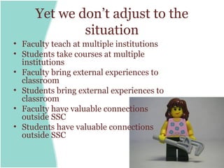 Yet we don’t adjust to the
             situation
• Faculty teach at multiple institutions
• Students take courses at multiple
  institutions
• Faculty bring external experiences to
  classroom
• Students bring external experiences to
  classroom
• Faculty have valuable connections
  outside SSC
• Students have valuable connections
  outside SSC
 