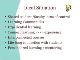 Ideal Situation
•   Shared student /faculty locus of control
•   Learning Communities
•   Experiential learning
•   Connect learning <- -> experience
•   Interconnected courses
•   Life-long connection with students
•   Personalized learning / mentoring
 