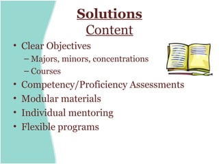 Solutions
                  Content
• Clear Objectives
    – Majors, minors, concentrations
    – Courses
•   Competency/Proficiency Assessments
•   Modular materials
•   Individual mentoring
•   Flexible programs
 