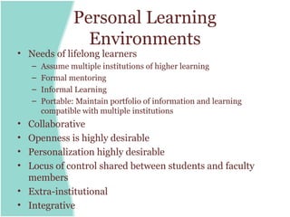 Personal Learning
                   Environments
• Needs of lifelong learners
    –   Assume multiple institutions of higher learning
    –   Formal mentoring
    –   Informal Learning
    –   Portable: Maintain portfolio of information and learning
        compatible with multiple institutions
• Collaborative
• Openness is highly desirable
• Personalization highly desirable
• Locus of control shared between students and faculty
  members
• Extra-institutional
• Integrative
 