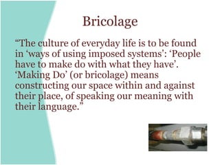 Bricolage
“The culture of everyday life is to be found
in ‘ways of using imposed systems’: ‘People
have to make do with what they have’.
‘Making Do’ (or bricolage) means
constructing our space within and against
their place, of speaking our meaning with
their language.”
 