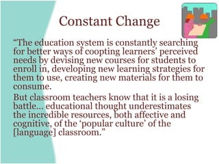 Constant Change
“The education system is constantly searching
for better ways of coopting learners’ perceived
needs by devising new courses for students to
enroll in, developing new learning strategies for
them to use, creating new materials for them to
consume.
But classroom teachers know that it is a losing
battle… educational thought underestimates
the incredible resources, both affective and
cognitive, of the ‘popular culture’ of the
[language] classroom.”
 