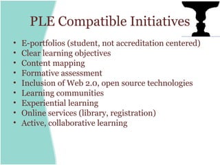 PLE Compatible Initiatives
•   E-portfolios (student, not accreditation centered)
•   Clear learning objectives
•   Content mapping
•   Formative assessment
•   Inclusion of Web 2.0, open source technologies
•   Learning communities
•   Experiential learning
•   Online services (library, registration)
•   Active, collaborative learning
 