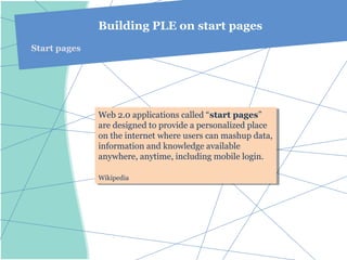 Building PLE on start pages
Start pages




              Web 2.0 applications called “start pages”
               Web 2.0 applications called “start pages”
              are designed to provide aapersonalized place
               are designed to provide personalized place
              on the internet where users can mashup data,
               on the internet where users can mashup data,
              information and knowledge available
               information and knowledge available
              anywhere, anytime, including mobile login.
               anywhere, anytime, including mobile login.

              Wikipedia
              Wikipedia
 