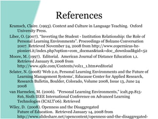 References
Kramsch, Claire. (1993). Context and Culture in Language Teaching. Oxford
     University Press.
Liber, O. (2007). “Inverting the Student - Institution Relationship: the Role of
     Personal Learning Environments”. Proceedings of Bolzano Conversation
     2007. Retrieved November 24, 2008 from http://www.copernicus-bz-
     pionieri.it/index.php?option=com_docman&task=doc_download&gid=52
Moore, M. (1997). Editorial. American Journal of Distance Education 1,1.
     Retrieved January 8, 2008 from
     http://www.ajde.com/Contents/vol11_1.htm#editorial
Sclater, N. (2008) ‘Web 2.0, Personal Learning Environments and the Future of
     Learning Management Systems’, Educause Center for Applied Research,
     Research Bulletin, Boulder, Colorado, Volume 2008, Issue 13, June 24
     2008
van Harmelen, M. (2006). "Personal Learning Environments," icalt,pp.815-
     816, Sixth IEEE International Conference on Advanced Learning
     Technologies (ICALT'06). Retrieved
Wiley, D. (2008). Openness and the Disaggregated
     Future of Education. Retrieved January 14, 2008 from
     http://www.slideshare.net/opencontent/openness-and-the-disaggregated-
 