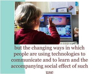 but the changing ways in which
 people are using technologies to
communicate and to learn and the
accompanying social effect of such
               use
 