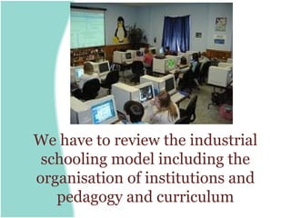We have to review the industrial
 schooling model including the
organisation of institutions and
   pedagogy and curriculum
 