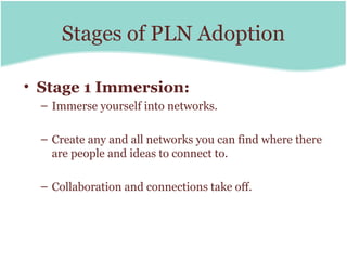 Stages of PLN Adoption

• Stage 1 Immersion:
  – Immerse yourself into networks.

  – Create any and all networks you can find where there
    are people and ideas to connect to.

  – Collaboration and connections take off.
 