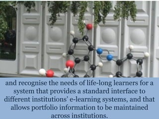 and recognise the needs of life-long learners for a
    system that provides a standard interface to
different institutions’ e-learning systems, and that
  allows portfolio information to be maintained
                 across institutions.
 