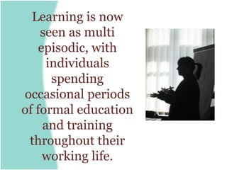 Learning is now
    seen as multi
    episodic, with
      individuals
       spending
occasional periods
of formal education
     and training
 throughout their
     working life.
 