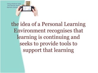 Using whatever tools
 and devices which
learners choose.




      the idea of a Personal Learning
       Environment recognises that
        learning is continuing and
          seeks to provide tools to
           support that learning
 