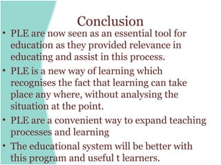 Conclusion
• PLE are now seen as an essential tool for
  education as they provided relevance in
  educating and assist in this process.
• PLE is a new way of learning which
  recognises the fact that learning can take
  place any where, without analysing the
  situation at the point.
• PLE are a convenient way to expand teaching
  processes and learning
• The educational system will be better with
  this program and useful t learners.
 