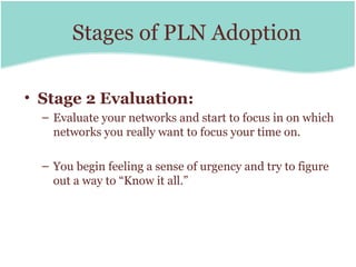 Stages of PLN Adoption

• Stage 2 Evaluation:
  – Evaluate your networks and start to focus in on which
    networks you really want to focus your time on.

  – You begin feeling a sense of urgency and try to figure
    out a way to “Know it all.”
 