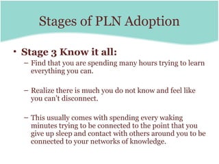 Stages of PLN Adoption

• Stage 3 Know it all:
  – Find that you are spending many hours trying to learn
    everything you can.

  – Realize there is much you do not know and feel like
    you can’t disconnect.

  – This usually comes with spending every waking
    minutes trying to be connected to the point that you
    give up sleep and contact with others around you to be
    connected to your networks of knowledge.
 