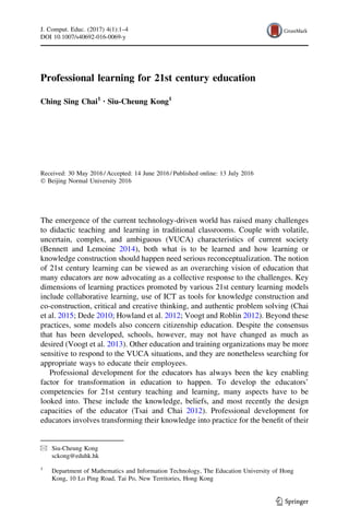 Professional learning for 21st century education
Ching Sing Chai1 • Siu-Cheung Kong1
Received: 30 May 2016 / Accepted: 14 June 2016 / Published online: 13 July 2016
Ó Beijing Normal University 2016
The emergence of the current technology-driven world has raised many challenges
to didactic teaching and learning in traditional classrooms. Couple with volatile,
uncertain, complex, and ambiguous (VUCA) characteristics of current society
(Bennett and Lemoine 2014), both what is to be learned and how learning or
knowledge construction should happen need serious reconceptualization. The notion
of 21st century learning can be viewed as an overarching vision of education that
many educators are now advocating as a collective response to the challenges. Key
dimensions of learning practices promoted by various 21st century learning models
include collaborative learning, use of ICT as tools for knowledge construction and
co-construction, critical and creative thinking, and authentic problem solving (Chai
et al. 2015; Dede 2010; Howland et al. 2012; Voogt and Roblin 2012). Beyond these
practices, some models also concern citizenship education. Despite the consensus
that has been developed, schools, however, may not have changed as much as
desired (Voogt et al. 2013). Other education and training organizations may be more
sensitive to respond to the VUCA situations, and they are nonetheless searching for
appropriate ways to educate their employees.
Professional development for the educators has always been the key enabling
factor for transformation in education to happen. To develop the educators’
competencies for 21st century teaching and learning, many aspects have to be
looked into. These include the knowledge, beliefs, and most recently the design
capacities of the educator (Tsai and Chai 2012). Professional development for
educators involves transforming their knowledge into practice for the beneﬁt of their
& Siu-Cheung Kong
sckong@eduhk.hk
1
Department of Mathematics and Information Technology, The Education University of Hong
Kong, 10 Lo Ping Road, Tai Po, New Territories, Hong Kong
123
J. Comput. Educ. (2017) 4(1):1–4
DOI 10.1007/s40692-016-0069-y
 