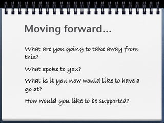 Moving forward...
What are you going to take away from
this?
What spoke to you?
What is it you now would like to have a
go at?
How would you like to be supported?
 