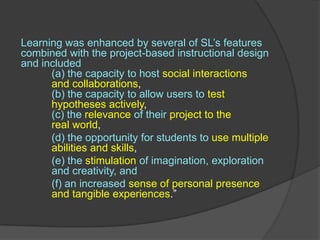 Learning was enhanced by several of SL’s features combined with the project-based instructional design and included 	(a) the capacity to host social interactions 	and collaborations, (b) the capacity to allow users to test 		hypotheses actively, (c) the relevanceof their project to the 		real world, 	,[object Object],(d) the opportunity for students to use multiple 	abilities and skills, ,[object Object],(e) the stimulationof imagination, exploration 	and creativity, and ,[object Object],(f) an increased sense of personal presence 	and tangible experiences.” ,[object Object]