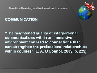 Benefits of learning in virtual world environments,[object Object],COMMUNICATION “The heightened quality of interpersonal communications within an immersive environment can lead to connections that can strengthen the professional relationships within courses” (E. A. O'Connor, 2009, p. 229),[object Object]