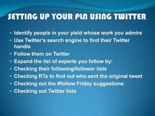 SETTING UP YOUR PLN USING TWITTER
 Identify people in your yield whose work you admire
 Use Twitter’s search engine to find their Twitter
handle
 Follow them on Twitter
 Expand the list of experts you follow by:
 Checking their following/follower lists
 Checking RTs to find out who sent the original tweet
 Checking out the #follow Friday suggestions
 Checking out Twitter lists
 