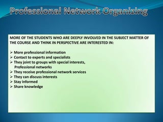 MORE OF THE STUDENTS WHO ARE DEEPLY INVOLVED IN THE SUBJECT MATTER OF
THE COURSE AND THINK IN PERSPECTIVE ARE INTERESTED IN:
 More professional information
 Contact to experts and specialists
 They joint to groups with special interests,
Professional networks
 They receive professional network services
 They can discuss interests
 Stay informed
 Share knowledge
 