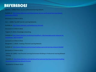 REFERENCES
Teigland, R. (2012). Knowledge networking.
Available at:http://www.slideshare.net/bonkosi/savedfiles?s_title=leveraging-social-networks-for-
results&user_login=eteigland
(accessed on 15 March 2013)
Dorman, J. (2009). Power up your professional learning network.
Available at: http://www.slideshare.net/cliotech/power-up-your-professional-learning-network-
presentation-899214
(Accessed on 15 March 2013)
Hart, J. (2009). Top 100 Tools for Learning Networks.
Available at: http://www.slideshare.net/NeNNee/top-100-tools
(Accessed on 15 March 2013)
Weisgerber, C. (2010). Creating a Personal Learning Network.
Available at: http://www.slideshare.net/corinnew/creating-a-personal-learning-network-5016387
(Accessed on 15 March 2013)
Ivanova, M. (2009). From Personal Learning Environment Building to Professional Learning Network
Forming
Available at: http://www.slideshare.net/malinkaiva/from-personal-learning-environment-building-
to-professional-learning-network-forming
(Accessed on 15 March 2013)
 