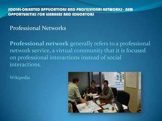 SOCIAL-ORIENTED APPLICATIONS AND PROFESSIONAL NETWORKS - NEW
OPPORTUNITIES FOR LEARNERS AND EDUCATORS
Professional Networks
Professional network generally refers to a professional
network service, a virtual community that it is focused
on professional interactions instead of social
interactions.
Wikipedia
 
