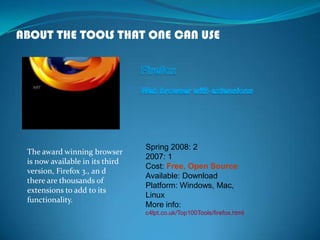 ABOUT THE TOOLS THAT ONE CAN USE
The award winning browser
is now available in its third
version, Firefox 3., an d
there are thousands of
extensions to add to its
functionality.
Spring 2008: 2
2007: 1
Cost: Free, Open Source
Available: Download
Platform: Windows, Mac,
Linux
More info:
c4lpt.co.uk/Top100Tools/firefox.html
 