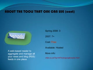 ABOUT THE TOOLS THAT ONE CAN USE (cont)
A web-based reader to
aggregate and manage all
your news and blog (RSS)
feeds in one place.
Spring 2008: 3
2007: 7=
Cost: Free
Available: Hosted
More info:
c4lpt.co.uk/Top100Tools/googlereader.html
 
