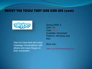 ABOUT THE TOOLS THAT ONE CAN USE (cont)
Use it to have text and voice
message conversations with
others who have Skype on
their computers.
Spring 2008: 4
2007: 3=
Cost: Free
Available: Download
Platform: Windows and
Mac
More info:
c4lpt.co.uk/Top100Tools/skype.html
 