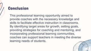 Conclusion
This professional learning opportunity aimed to
provide coaches with the necessary knowledge and
skills to facilitate effective instruction in classrooms.
By identifying target areas for growth, setting goals,
providing strategies for coaching and mentoring, and
incorporating professional learning communities,
coaches can support teachers in meeting the diverse
learning needs of students.
 