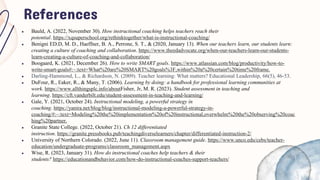 References
● Bauld, A. (2022, November 30). How instructional coaching helps teachers reach their
potential. https://xqsuperschool.org/rethinktogether/what-is-instructional-coaching/
● Benigni ED.D, M. D., Haeffner, B. A., Perrone, S. T., & (2020, January 13). When our teachers learn, our students learn:
creating a culture of coaching and collaboration. https://www.theedadvocate.org/when-our-teachers-learn-our-students-
learn-creating-a-culture-of-coaching-and-collaboration/
● Boogaard, K. (2021, December 26). How to write SMART goals. https://www.atlassian.com/blog/productivity/how-to-
write-smart-goals#:~:text=What%20are%20SMART%20goals%3F,within%20a%20certain%20time%20frame.
● Darling-Hammond, L., & Richardson, N. (2009). Teacher learning: What matters? Educational Leadership, 66(5), 46-53.
● DuFour, R., Eaker, R., & Many, T. (2006). Learning by doing: a handbook for professional learning communities at
work. https://www.allthingsplc.info/aboutFisher, Jr, M. R. (2023). Student assessment in teaching and
learning. https://cft.vanderbilt.edu/student-assessment-in-teaching-and-learning/
● Gale, Y. (2021, October 24). Instructional modeling, a powerful strategy in
coaching. https://yanira.net/blog/blog/instructional-modeling-a-powerful-strategy-in-
coaching/#:~:text=Modeling%20the%20implementation%20of%20instructional,overwhelm%20the%20observing%20coac
hing%20partner.
● Granite State College. (2022, October 21). Ch 12 differentiated
instruction. https://granite.pressbooks.pub/teachingdiverselearners/chapter/differentiated-instruction-2/
● University of Northern Colorado. (2022, June 11). Classroom management guide. https://www.unco.edu/cebs/teacher-
education/undergraduate-programs/classroom_management.aspx
● Wise, R. (2023, January 31). How do instructional coaches help teachers & their
students? https://educationandbehavior.com/how-do-instructional-coaches-support-teachers/
 