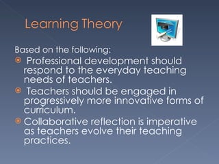 Based on the following: Professional development should respond to the everyday teaching needs of teachers. Teachers should be engaged in progressively more innovative forms of curriculum. Collaborative reflection is imperative as teachers evolve their teaching practices. 