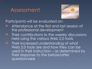 Participants will be evaluated on: Attendance at the first and last session of the professional development Their contributions to the weekly discussions held using the various Web 2.0 tools Their increased understanding of what Web 2.0 tools are and how they can be used in their instruction – as determined by their response to the before/after questionnaire 