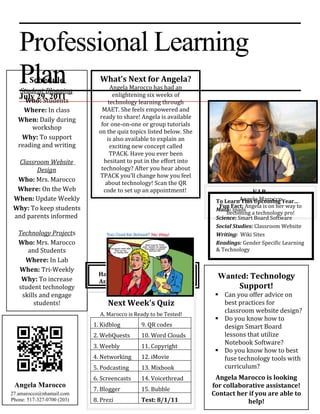 Professional Learning
   Plan Schedule
    Student Blogging
                              What’s Next for Angela?
                                   Angela Marocco has had an
                                     enlightening six weeks of
   July 29, 2011
    Who: Students                 technology learning through
     Where: In class           MAET. She feels empowered and
   When: Daily during         ready to share! Angela is available
                               for one-on-one or group tutorials
       workshop
                              on the quiz topics listed below. She
    Why: To support               is also available to explain an
   reading and writing             exciting new concept called
                                   TPACK. Have you ever been
  Classroom Website             hesitant to put in the effort into
        Design                 technology? After you hear about
                              TPACK you’ll change how you feel
  Who: Mrs. Marocco              about technology! Scan the QR
  Where: On the Web             code to set up an appointment!                    V.I.P.
 When: Update Weekly                                                  To LearnAngela MaroccoYear…
                                                                              This Upcoming
 Why: To keep students                                                 Fun Fact: Angela is on her way to
                                                                      Math: Ipads
                                                                          becoming a technology pro!
 and parents informed                                                 Science: Smart Board Software
                                                                      Social Studies: Classroom Website
   Technology Projects                                                Writing: Wiki Sites
   Who: Mrs. Marocco                                                  Readings: Gender Specific Learning
      and Students                                                    & Technology
     Where: In Lab
   When: Tri-Weekly
                              Have No Fear: TPACK will help            Wanted: Technology
    Why: To increase          Angela Marocco pave the way!
   student technology                                                      Support!
    skills and engage                                                  Can you offer advice on
         students!               Next Week’s Quiz                       best practices for
                              A. Marocco is Ready to be Tested!
                                                                        classroom website design?
                                                                       Do you know how to
                            1. Kidblog        9. QR codes               design Smart Board
                            2. WebQuests      10. Word Clouds           lessons that utilize
                                                                        Notebook Software?
                            3. Weebly         11. Copyright
                                                                       Do you know how to best
                            4. Networking     12. iMovie                fuse technology tools with
                            5. Podcasting     13. Mixbook               curriculum?
                            6. Screencasts    14. Voicethread         Angela Marocco is looking
 Angela Marocco                                                      for collaborative assistance!
                            7. Blogger        15. Bubble
27.amarocco@nhamail.com                                              Contact her if you are able to
Phone: 517-327-0700 (203)   8. Prezi          Test: 8/1/11                       help!
 