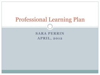 Professional Learning Plan

       SARA PERRIN
        APRIL, 2012
 