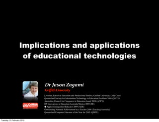 Implications and applications
                    of educational technologies


                            Dr	
  Jason	
  Zagami
                            Griffith	
  University
                            Lecturer, School of Education and Professional Studies, Grifﬁth University, Gold Coast
                            Queensland Society for Information Technology in Education President 2009 (QSITE)
                            Australian Council for Computers in Education board 2009 (ACCE)
                            HP Innovations in Education Australia Mentor 2009 (IIE)
                             Apple Distinguished Educator 2009 (ADE)
                            Outstanding National Achievement by a Teacher 2006 (Teaching Australia)
                            Queensland Computer Educator of the Year for 2005 (QSITE)


Tuesday, 23 February 2010
 