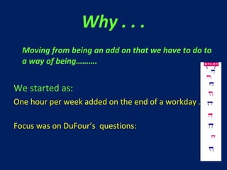 Why . . . Moving from being an add on that we have to do to a way of being………. We started as: One hour per week added on the end of a workday … Focus was on DuFour’s  questions: 
