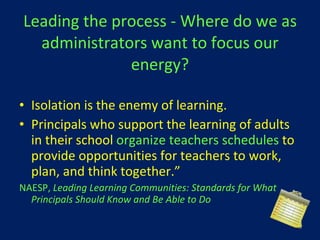 Leading the process - Where do we as administrators want to focus our energy? Isolation is the enemy of learning.  Principals who support the learning of adults in their school  organize teachers schedules  to   provide opportunities for teachers to work, plan, and think together.” NAESP,  Leading Learning Communities: Standards for What Principals Should Know and Be Able to Do 