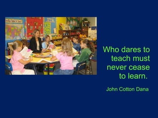 Who dares to teach must never cease to learn.    John Cotton Dana   