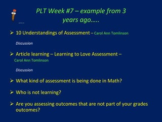 PLT Week #7 – example from 3 years ago….. 10 Understandings of Assessment  –   Carol Ann Tomlinson Discussion Article learning – Learning to Love Assessment – Carol Ann Tomlinson Discussion What kind of assessment is being done in Math? Who is not learning? Are you assessing outcomes that are not part of your grades outcomes? 
