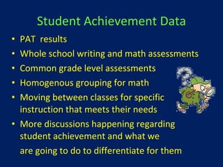 Student Achievement Data PAT  results Whole school writing and math assessments Common grade level assessments Homogenous grouping for math Moving between classes for specific instruction that meets their needs More discussions happening regarding student achievement and what we  are going to do to differentiate for them 